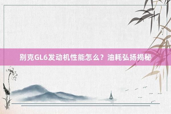 别克GL6发动机性能怎么？油耗弘扬揭秘