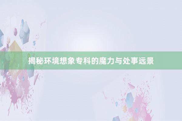 揭秘环境想象专科的魔力与处事远景