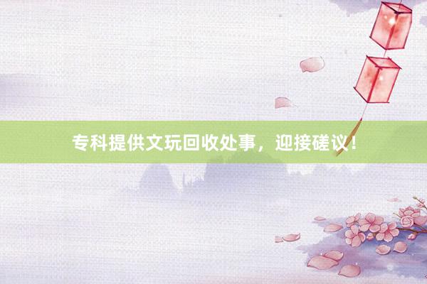 专科提供文玩回收处事，迎接磋议！