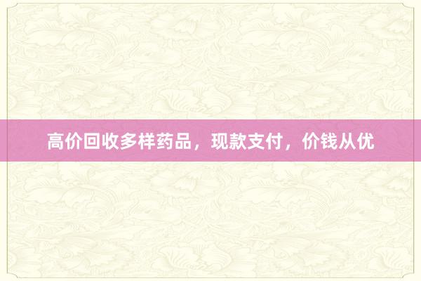 高价回收多样药品，现款支付，价钱从优