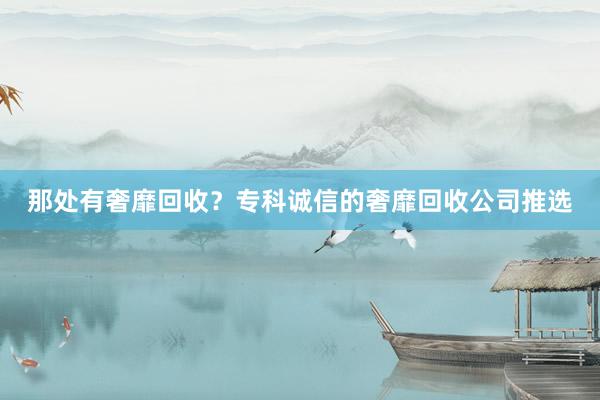 那处有奢靡回收？专科诚信的奢靡回收公司推选
