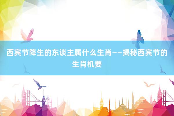 西宾节降生的东谈主属什么生肖——揭秘西宾节的生肖机要