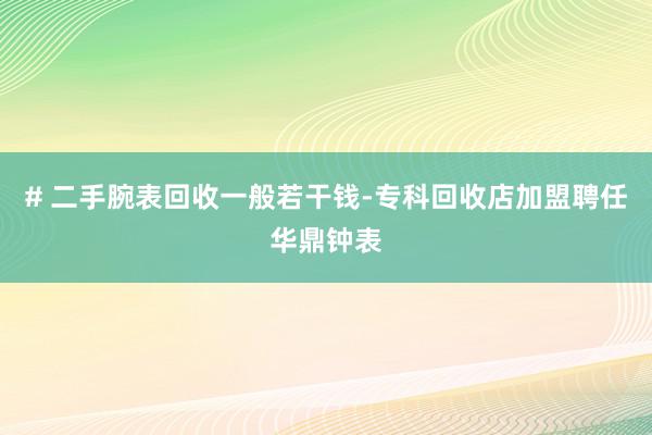 # 二手腕表回收一般若干钱-专科回收店加盟聘任华鼎钟表