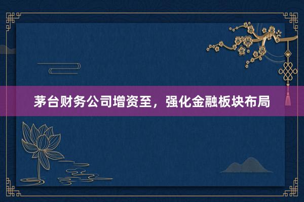 茅台财务公司增资至，强化金融板块布局